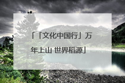 「文化中国行」万年上山 世界稻源