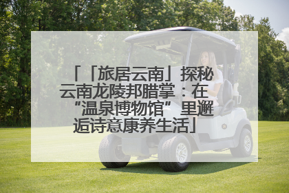 「旅居云南」探秘云南龙陵邦腊掌：在“温泉博物馆”里邂逅诗意康养生活