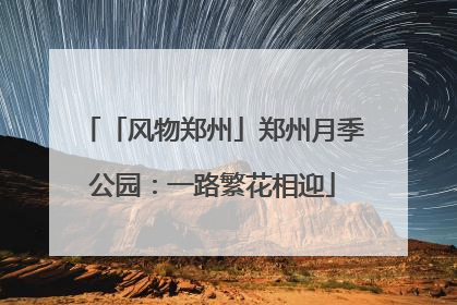 「风物郑州」郑州月季公园：一路繁花相迎