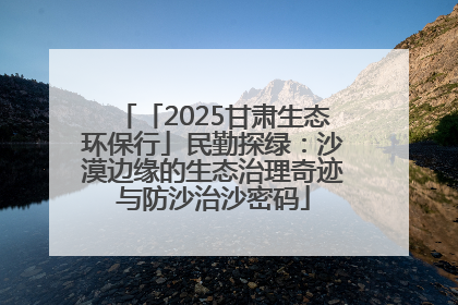 「2025甘肃生态环保行」民勤探绿：沙漠边缘的生态治理奇迹与防沙治沙密码
