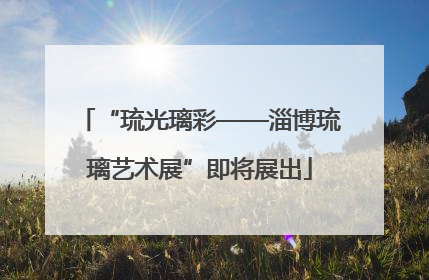 “琉光璃彩——淄博琉璃艺术展”即将展出