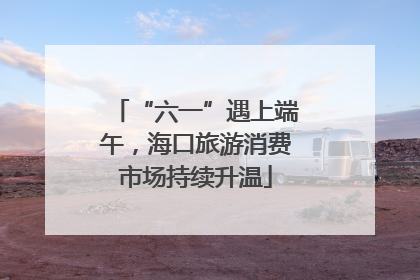 “六一”遇上端午，海口旅游消费市场持续升温