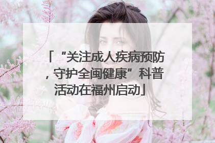 “关注成人疾病预防，守护全闽健康”科普活动在福州启动