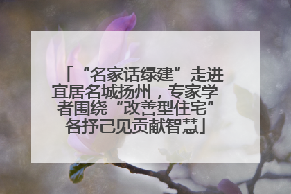 “名家话绿建”走进宜居名城扬州，专家学者围绕“改善型住宅”各抒己见贡献智慧