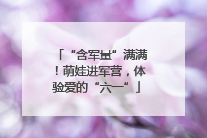 “含军量”满满！萌娃进军营，体验爱的“六一”