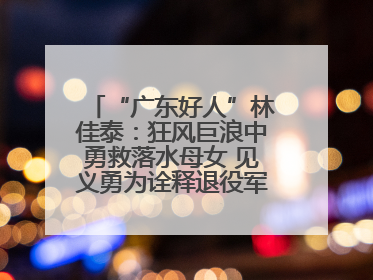 “广东好人”林佳泰：狂风巨浪中勇救落水母女 见义勇为诠释退役军人担当