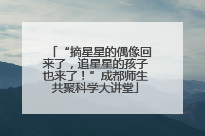 “摘星星的偶像回来了，追星星的孩子也来了！”成都师生共聚科学大讲堂