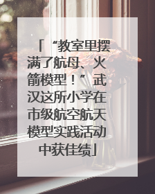 “教室里摆满了航母、火箭模型！”武汉这所小学在市级航空航天模型实践活动中获佳绩