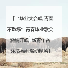 “毕业大合唱 青春不散场”青春毕业歌会激情开唱  新青年音乐节福利燃动现场