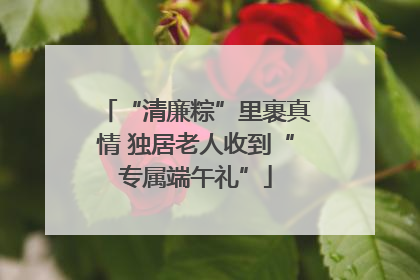 “清廉粽”里裹真情 独居老人收到“专属端午礼”