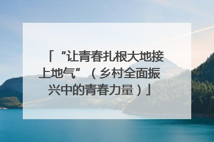 “让青春扎根大地接上地气”（乡村全面振兴中的青春力量）