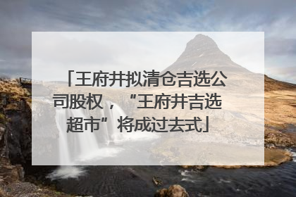 王府井拟清仓吉选公司股权，“王府井吉选超市”将成过去式
