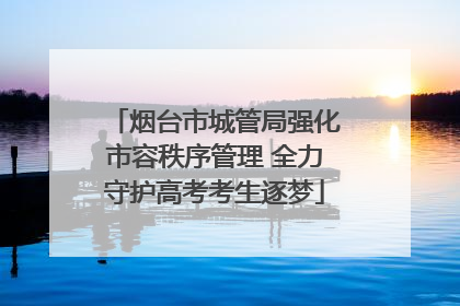 烟台市城管局强化市容秩序管理 全力守护高考考生逐梦