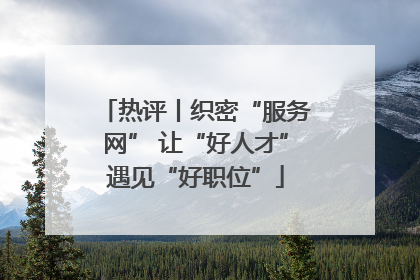 热评丨织密“服务网” 让“好人才”遇见“好职位”