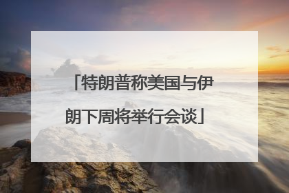 特朗普称美国与伊朗下周将举行会谈