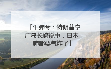 牛弹琴：特朗普拿广岛长崎说事，日本肺都要气炸了