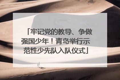 牢记党的教导、争做强国少年！青岛举行示范性少先队入队仪式