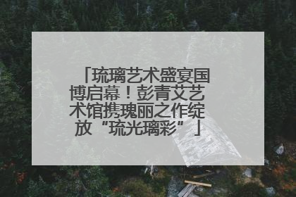 琉璃艺术盛宴国博启幕！彭青艾艺术馆携瑰丽之作绽放“琉光璃彩”