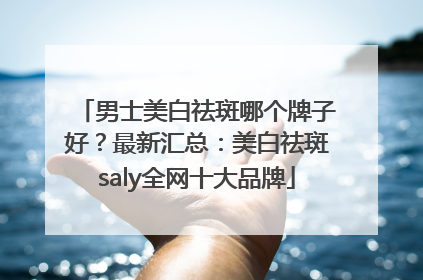 男士美白祛斑哪个牌子好？最新汇总：美白祛斑saly全网十大品牌