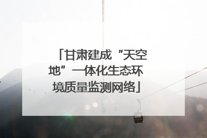 甘肃建成“天空地”一体化生态环境质量监测网络