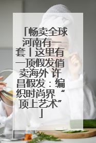 畅卖全球 河南有一套丨这里有一顶假发俏卖海外 许昌假发：编织时尚界“顶上艺术”