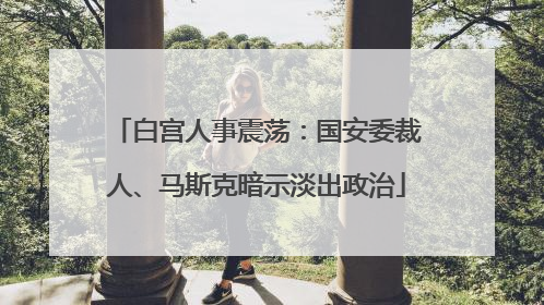 白宫人事震荡：国安委裁人、马斯克暗示淡出政治