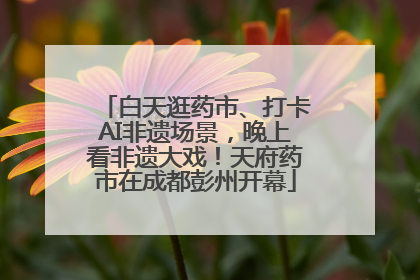 白天逛药市、打卡AI非遗场景，晚上看非遗大戏！天府药市在成都彭州开幕