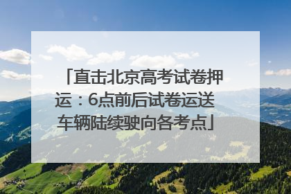 直击北京高考试卷押运：6点前后试卷运送车辆陆续驶向各考点