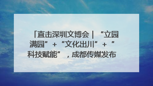 直击深圳文博会｜“立园满园”+“文化出川”+“科技赋能”，成都传媒发布三大文创领域合作清单