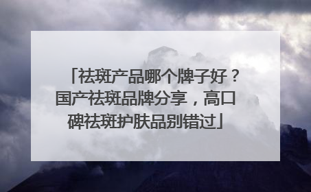 祛斑产品哪个牌子好？国产祛斑品牌分享，高口碑祛斑护肤品别错过