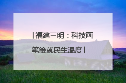 福建三明：科技画笔绘就民生温度