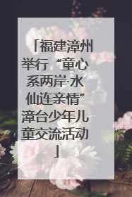 福建漳州举行“童心系两岸·水仙连亲情”漳台少年儿童交流活动