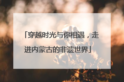 穿越时光与你相遇，走进内蒙古的非遗世界