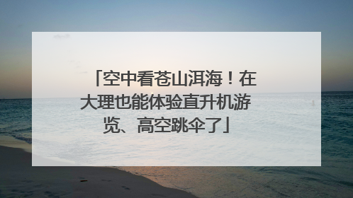 空中看苍山洱海！在大理也能体验直升机游览、高空跳伞了