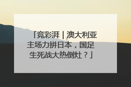 竞彩湃｜澳大利亚主场力拼日本，国足生死战大热倒灶？