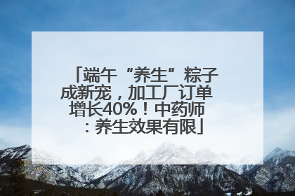 端午“养生”粽子成新宠，加工厂订单增长40%！中药师：养生效果有限
