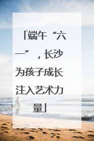 端午“六一”，长沙为孩子成长注入艺术力量