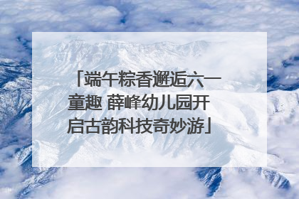 端午粽香邂逅六一童趣 薛峰幼儿园开启古韵科技奇妙游
