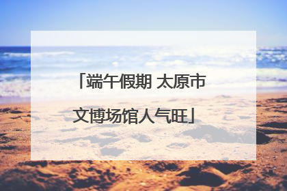 端午假期 太原市文博场馆人气旺