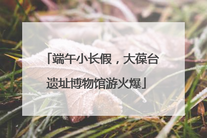 端午小长假，大葆台遗址博物馆游火爆