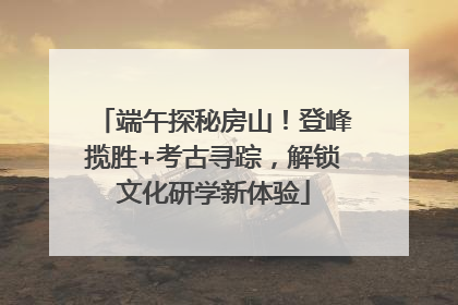 端午探秘房山！登峰揽胜+考古寻踪，解锁文化研学新体验