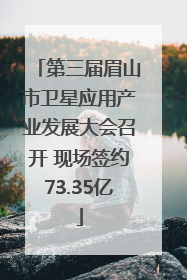第三届眉山市卫星应用产业发展大会召开 现场签约73.35亿