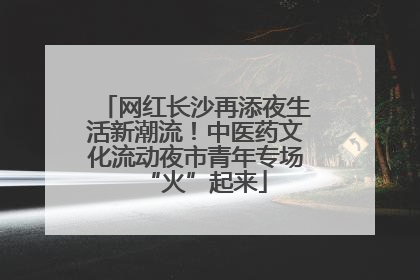 网红长沙再添夜生活新潮流！中医药文化流动夜市青年专场“火”起来