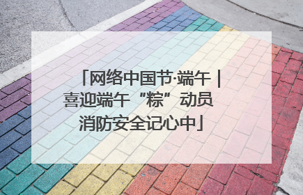 网络中国节·端午｜喜迎端午“粽”动员 消防安全记心中
