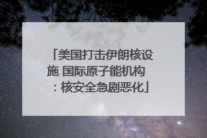 美国打击伊朗核设施 国际原子能机构：核安全急剧恶化
