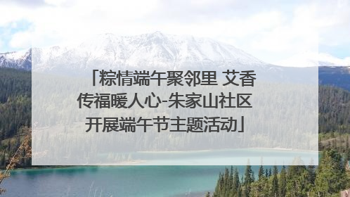 粽情端午聚邻里 艾香传福暖人心-朱家山社区开展端午节主题活动