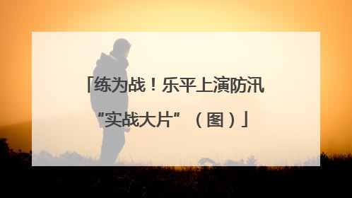 练为战！乐平上演防汛 “实战大片”（图）