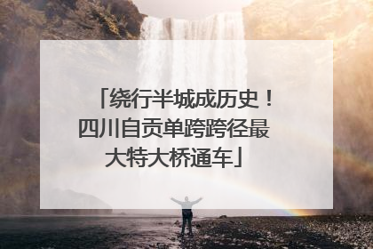 绕行半城成历史！四川自贡单跨跨径最大特大桥通车