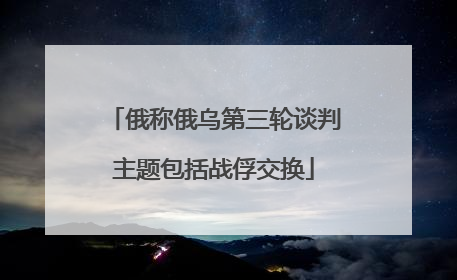 俄称俄乌第三轮谈判主题包括战俘交换