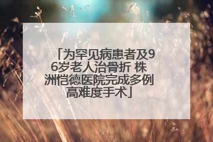 为罕见病患者及96岁老人治骨折 株洲恺德医院完成多例高难度手术